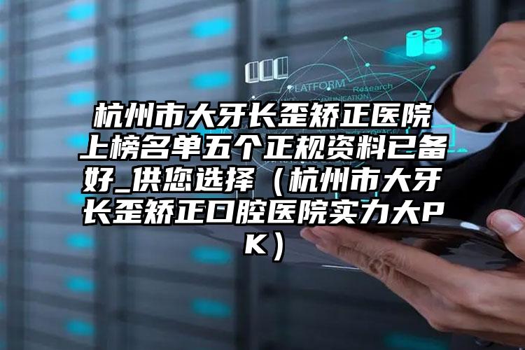 杭州市大牙长歪矫正医院上榜名单五个正规资料已备好_供您选择（杭州市大牙长歪矫正口腔医院实力大PK）