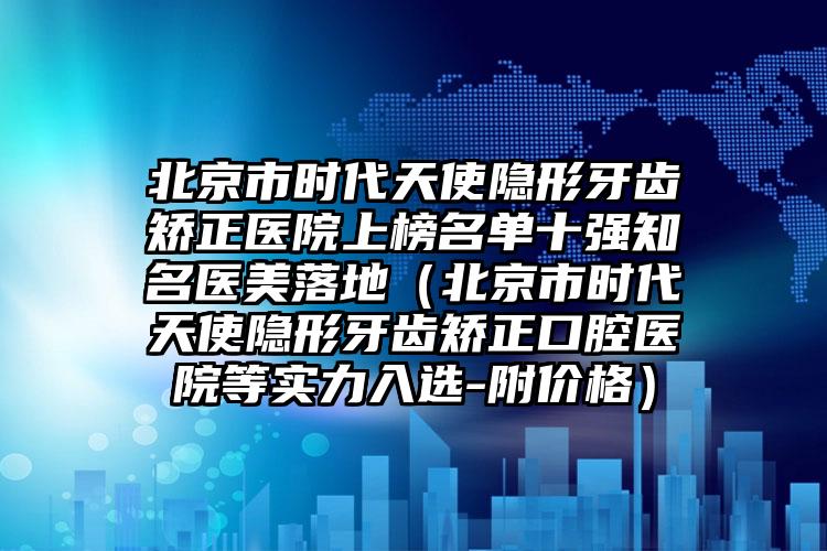 北京市时代天使隐形牙齿矫正医院上榜名单十强知名医美落地（北京市时代天使隐形牙齿矫正口腔医院等实力入选-附价格）