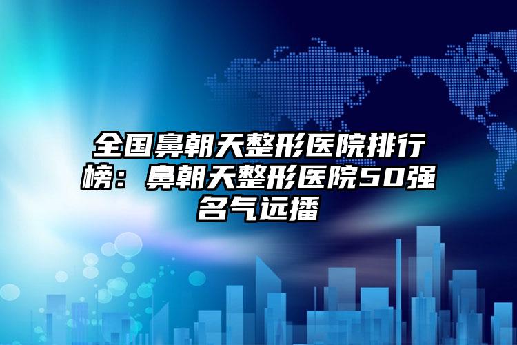 全国鼻朝天整形医院排行榜：鼻朝天整形医院50强名气远播