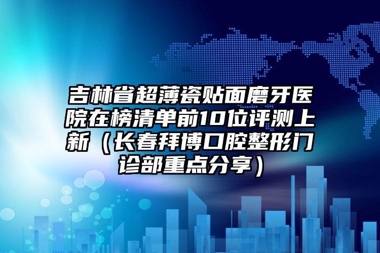 吉林省超薄瓷贴面磨牙医院在榜清单前10位评测上新（长春拜博口腔整形门诊部重点分享）