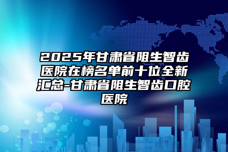 2025年甘肃省阻生智齿医院在榜名单前十位全新汇总-甘肃省阻生智齿口腔医院