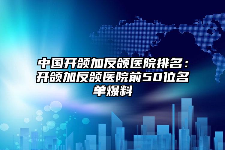 中国开颌加反颌医院排名：开颌加反颌医院前50位名单爆料