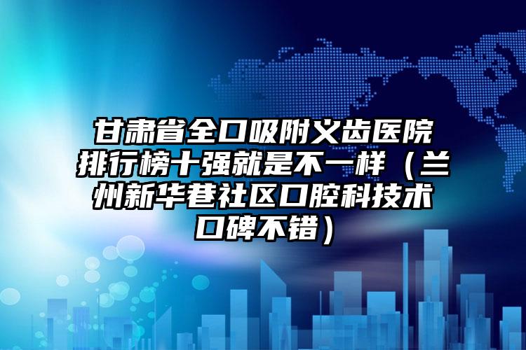 甘肃省全口吸附义齿医院排行榜十强就是不一样（兰州新华巷社区口腔科技术口碑不错）