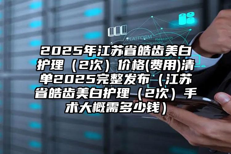 2025年江苏省皓齿美白护理（2次）价格(费用)清单2025完整发布（江苏省皓齿美白护理（2次）手术大概需多少钱）