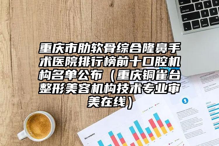 重庆市肋软骨综合隆鼻手术医院排行榜前十口腔机构名单公布（重庆铜雀台整形美容机构技术专业审美在线）