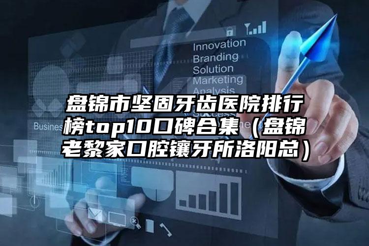 盘锦市坚固牙齿医院排行榜top10口碑合集（盘锦老黎家口腔镶牙所洛阳总）