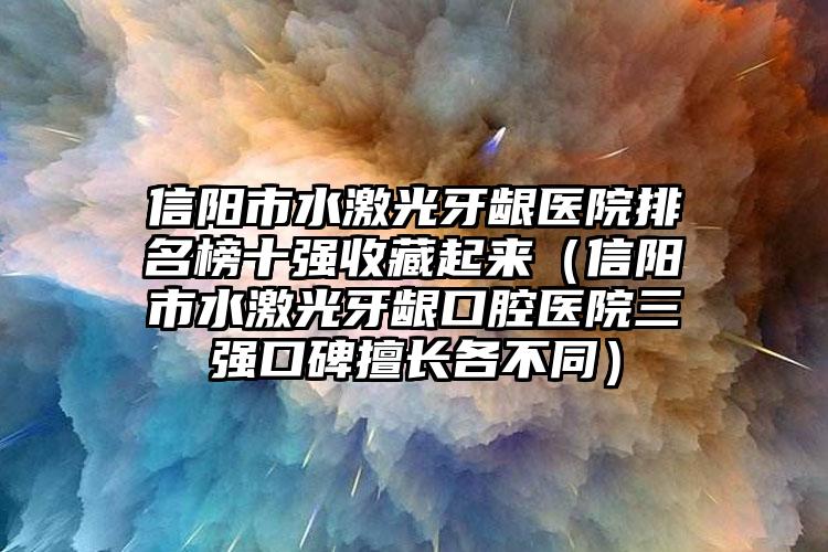 信阳市水激光牙龈医院排名榜十强收藏起来（信阳市水激光牙龈口腔医院三强口碑擅长各不同）