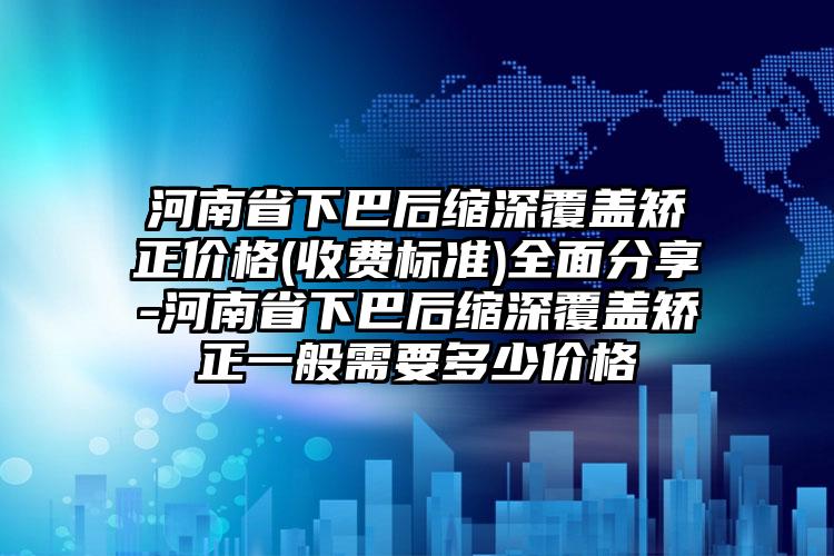 河南省下巴后缩深覆盖矫正价格(收费标准)全面分享-河南省下巴后缩深覆盖矫正一般需要多少价格