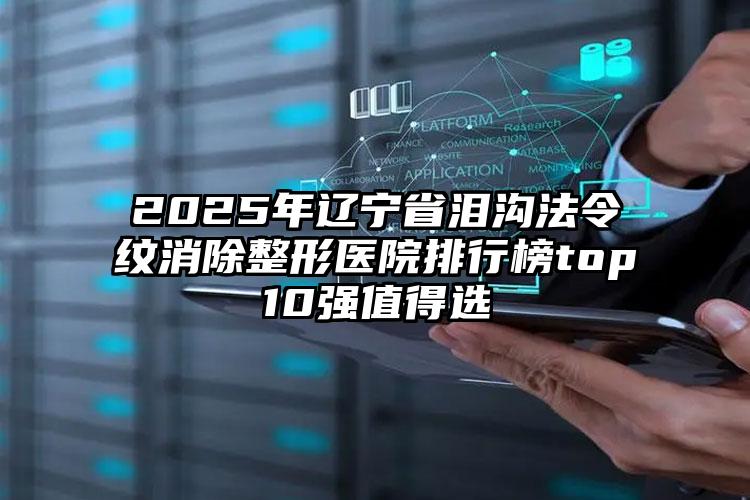 2025年辽宁省泪沟法令纹消除整形医院排行榜top10强值得选