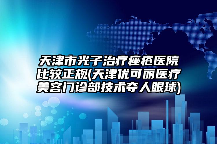 天津市光子治疗痤疮医院比较正规(天津优可丽医疗美容门诊部技术夺人眼球)