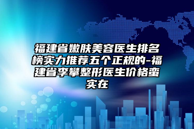 福建省嫩肤美容医生排名榜实力推荐五个正规的-福建省李攀整形医生价格蛮实在