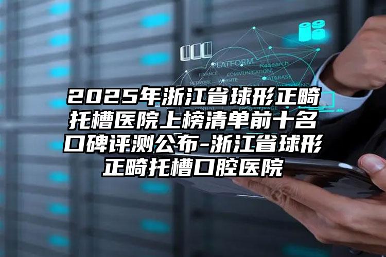 2025年浙江省球形正畸托槽医院上榜清单前十名口碑评测公布-浙江省球形正畸托槽口腔医院