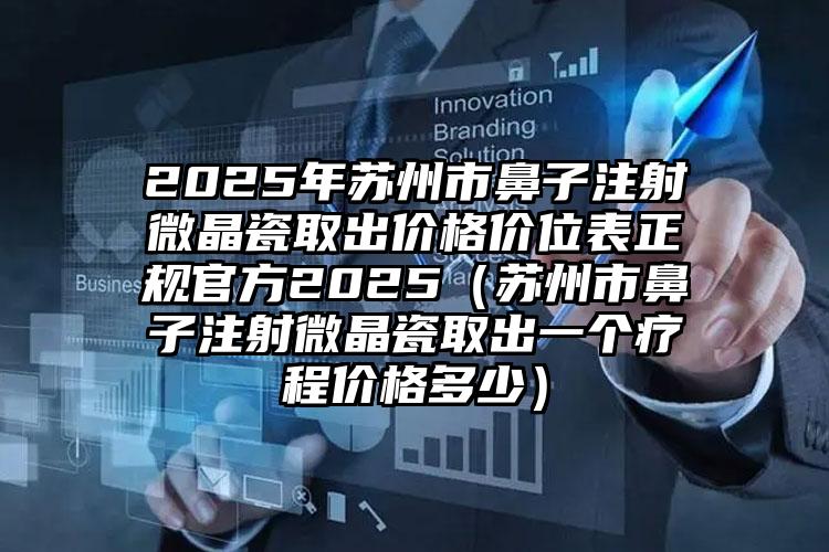 2025年苏州市鼻子注射微晶瓷取出价格价位表正规官方2025（苏州市鼻子注射微晶瓷取出一个疗程价格多少）