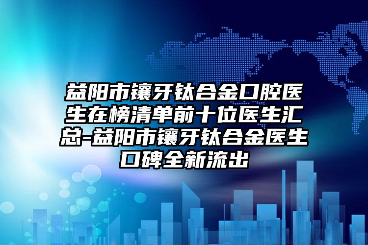 益阳市镶牙钛合金口腔医生在榜清单前十位医生汇总-益阳市镶牙钛合金医生口碑全新流出