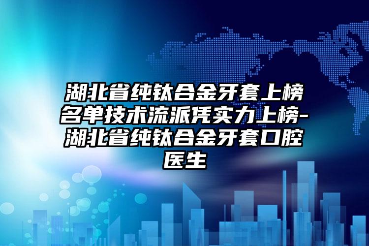 湖北省纯钛合金牙套上榜名单技术流派凭实力上榜-湖北省纯钛合金牙套口腔医生