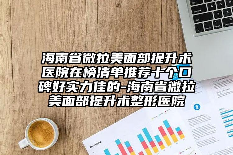 海南省微拉美面部提升术医院在榜清单推荐十个口碑好实力佳的-海南省微拉美面部提升术整形医院