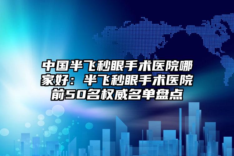 中国半飞秒眼手术医院哪家好：半飞秒眼手术医院前50名权威名单盘点