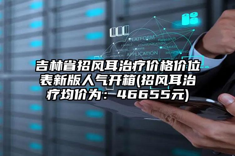 吉林省招风耳治疗价格价位表新版人气开箱(招风耳治疗均价为：46655元)