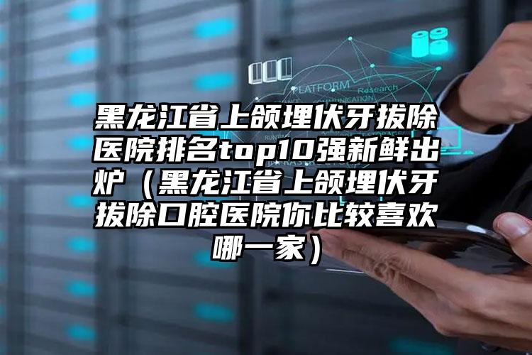 黑龙江省上颌埋伏牙拔除医院排名top10强新鲜出炉（黑龙江省上颌埋伏牙拔除口腔医院你比较喜欢哪一家）