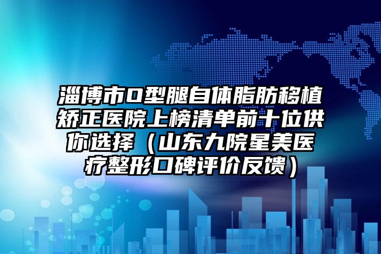 淄博市O型腿自体脂肪移植矫正医院上榜清单前十位供你选择（山东九院星美医疗整形口碑评价反馈）