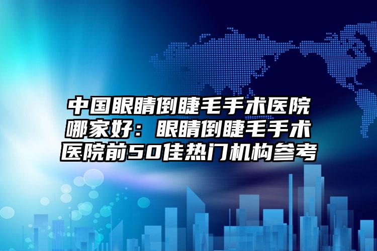 中国眼睛倒睫毛手术医院哪家好：眼睛倒睫毛手术医院前50佳热门机构参考