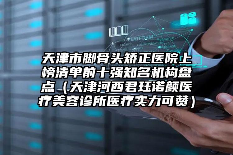 天津市脚骨头矫正医院上榜清单前十强知名机构盘点（天津河西君珏诺颜医疗美容诊所医疗实力可赞）