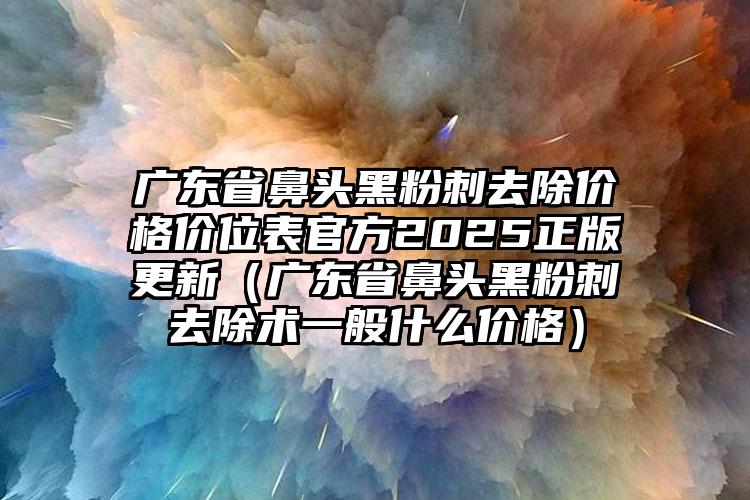 广东省鼻头黑粉刺去除价格价位表官方2025正版更新（广东省鼻头黑粉刺去除术一般什么价格）