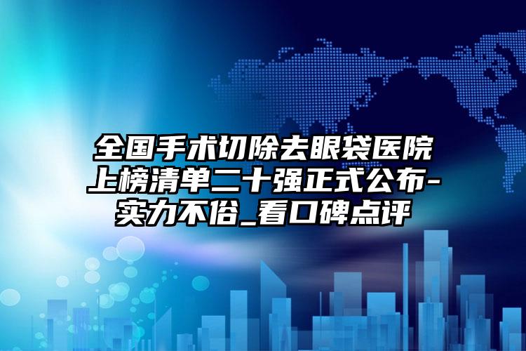 全国手术切除去眼袋医院上榜清单二十强正式公布-实力不俗_看口碑点评