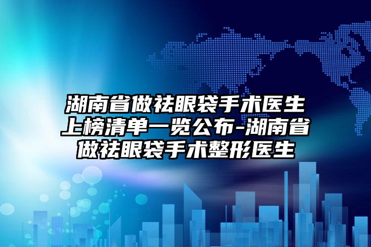 湖南省做祛眼袋手术医生上榜清单一览公布-湖南省做祛眼袋手术整形医生