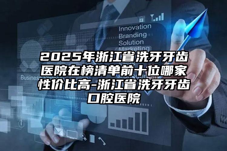 2025年浙江省洗牙牙齿医院在榜清单前十位哪家性价比高-浙江省洗牙牙齿口腔医院