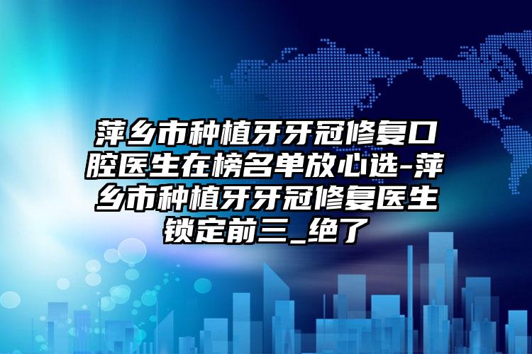 萍乡市种植牙牙冠修复口腔医生在榜名单放心选-萍乡市种植牙牙冠修复医生锁定前三_绝了