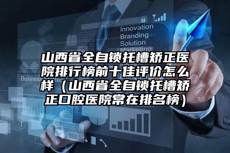 山西省全自锁托槽矫正医院排行榜前十佳评价怎么样（山西省全自锁托槽矫正口腔医院常在排名榜）