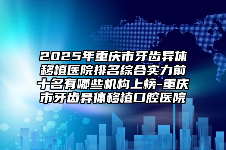 2025年重庆市牙齿异体移植医院排名综合实力前十名有哪些机构上榜-重庆市牙齿异体移植口腔医院