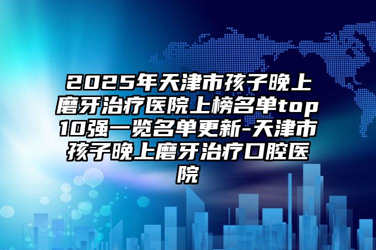 2025年天津市孩子晚上磨牙治疗医院上榜名单top10强一览名单更新-天津市孩子晚上磨牙治疗口腔医院