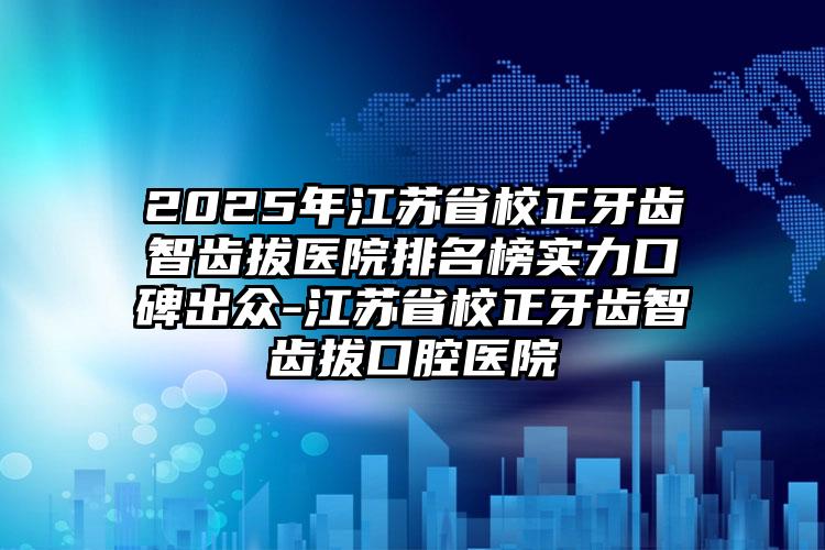 2025年江苏省校正牙齿智齿拔医院排名榜实力口碑出众-江苏省校正牙齿智齿拔口腔医院