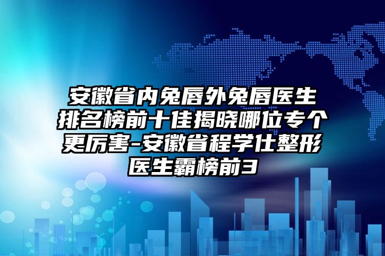 安徽省内兔唇外兔唇医生排名榜前十佳揭晓哪位专个更厉害-安徽省程学仕整形医生霸榜前3