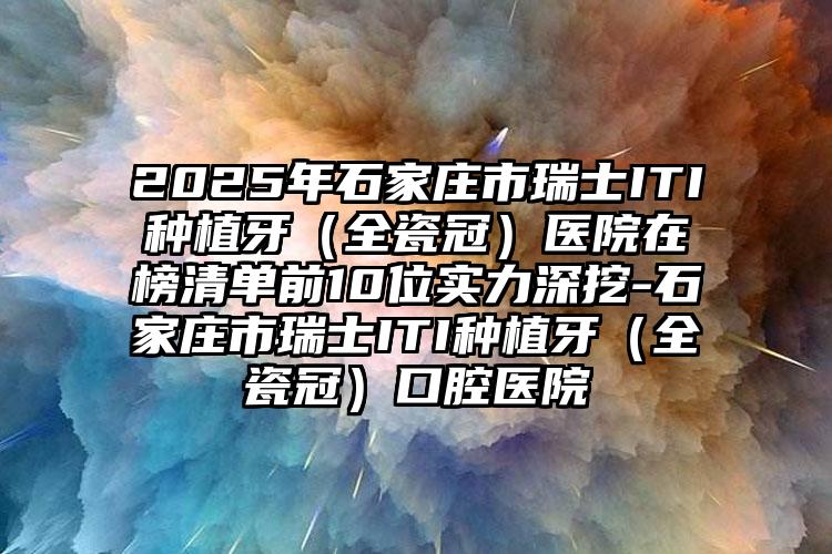 2025年石家庄市瑞士ITI种植牙（全瓷冠）医院在榜清单前10位实力深挖-石家庄市瑞士ITI种植牙（全瓷冠）口腔医院