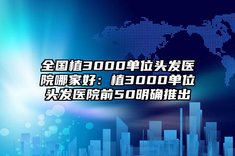 全国植3000单位头发医院哪家好：植3000单位头发医院前50明确推出