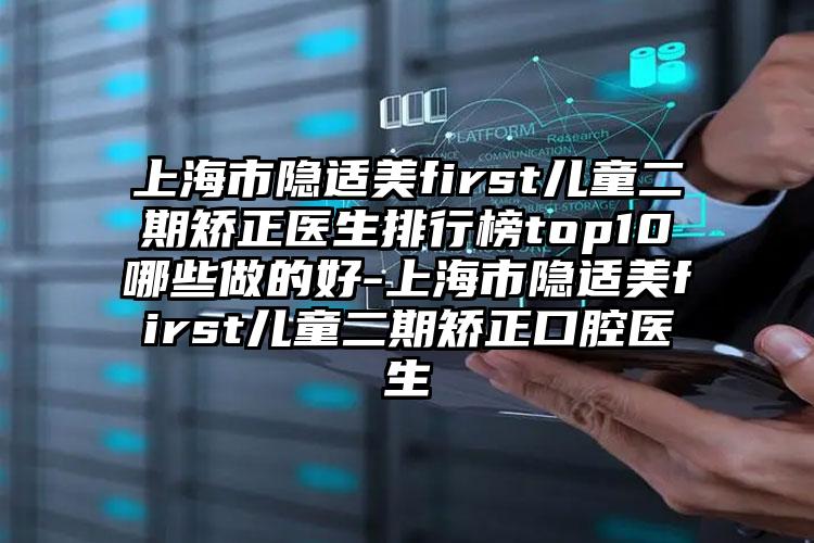 上海市隐适美first儿童二期矫正医生排行榜top10哪些做的好-上海市隐适美first儿童二期矫正口腔医生