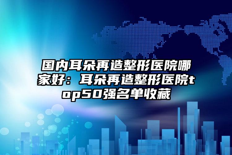 国内耳朵再造整形医院哪家好：耳朵再造整形医院top50强名单收藏