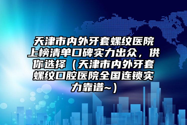 天津市内外牙套螺纹医院上榜清单口碑实力出众，供你选择（天津市内外牙套螺纹口腔医院全国连锁实力靠谱~）