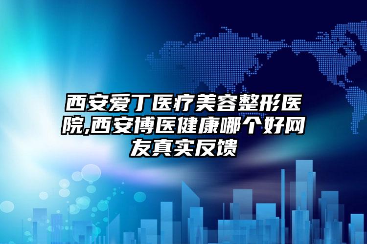 西安爱丁医疗美容整形医院,西安博医健康哪个好网友真实反馈