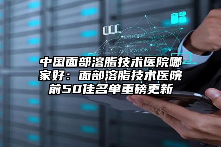 中国面部溶脂技术医院哪家好：面部溶脂技术医院前50佳名单重磅更新