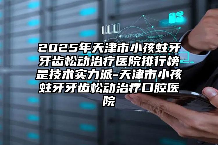 2025年天津市小孩蛀牙牙齿松动治疗医院排行榜是技术实力派-天津市小孩蛀牙牙齿松动治疗口腔医院