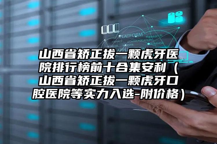 山西省矫正拔一颗虎牙医院排行榜前十合集安利（山西省矫正拔一颗虎牙口腔医院等实力入选-附价格）