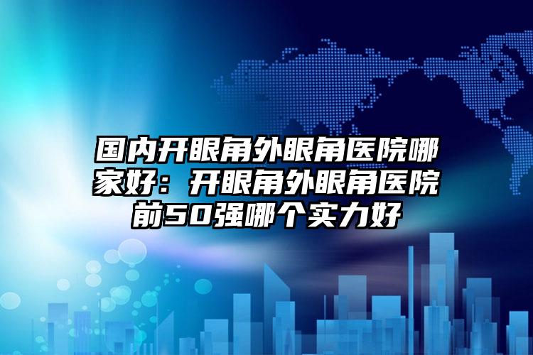 国内开眼角外眼角医院哪家好：开眼角外眼角医院前50强哪个实力好