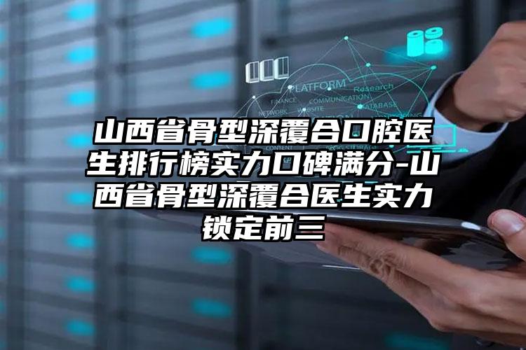 山西省骨型深覆合口腔医生排行榜实力口碑满分-山西省骨型深覆合医生实力锁定前三