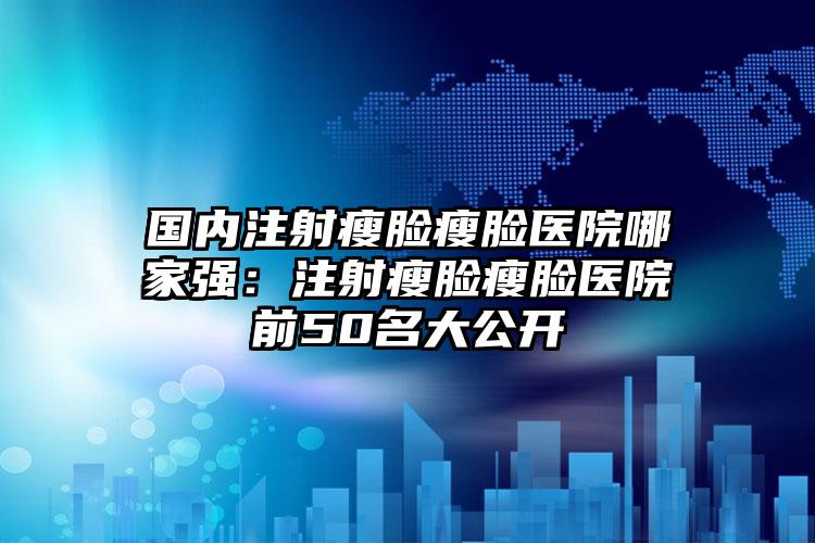 国内注射瘦脸瘦脸医院哪家强：注射瘦脸瘦脸医院前50名大公开