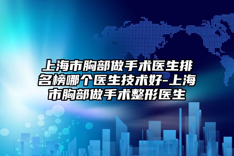 上海市胸部做手术医生排名榜哪个医生技术好-上海市胸部做手术整形医生