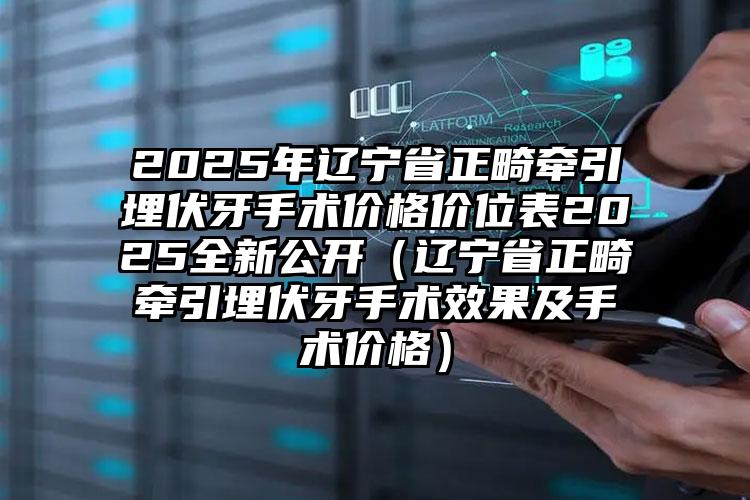 2025年辽宁省正畸牵引埋伏牙手术价格价位表2025全新公开（辽宁省正畸牵引埋伏牙手术效果及手术价格）